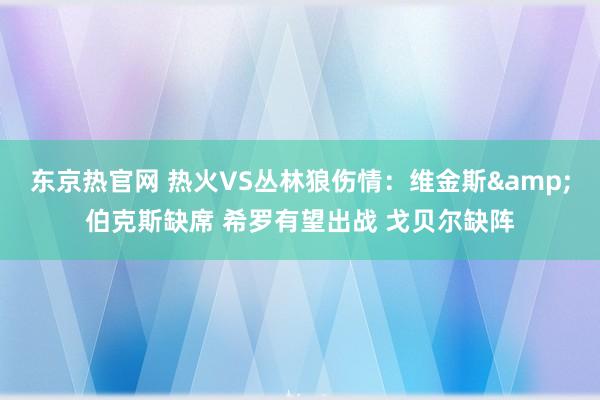 东京热官网 热火VS丛林狼伤情：维金斯&伯克斯缺席 希罗有望出战 戈贝尔缺阵