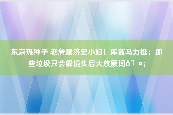 东京热种子 老詹赈济史小姐！库兹马力挺：那些垃圾只会躲镜头后大放厥词🤡