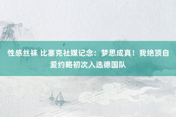 性感丝袜 比塞克社媒记念：梦思成真！我绝顶自爱约略初次入选德国队