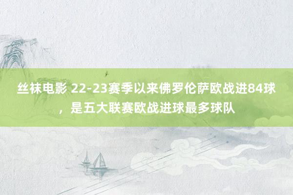 丝袜电影 22-23赛季以来佛罗伦萨欧战进84球，是五大联赛欧战进球最多球队