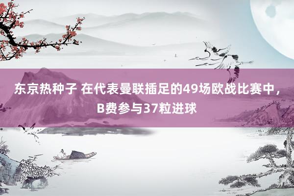 东京热种子 在代表曼联插足的49场欧战比赛中，B费参与37粒进球