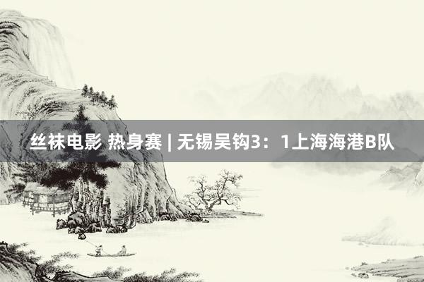 丝袜电影 热身赛 | 无锡吴钩3：1上海海港B队