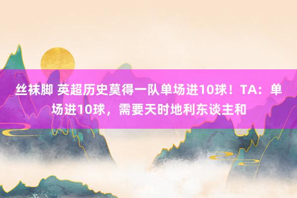 丝袜脚 英超历史莫得一队单场进10球！TA：单场进10球，需要天时地利东谈主和