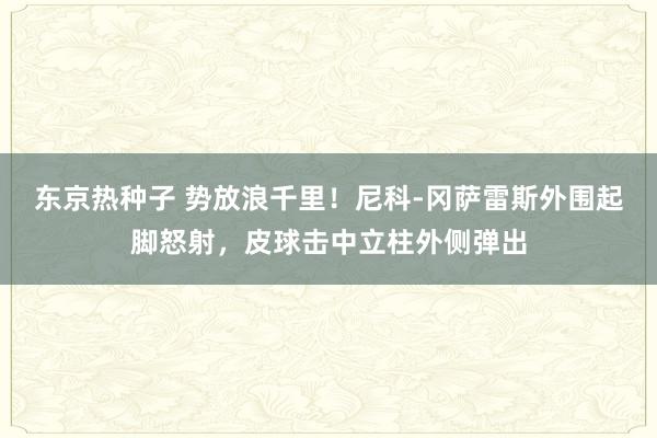东京热种子 势放浪千里！尼科-冈萨雷斯外围起脚怒射，皮球击中立柱外侧弹出