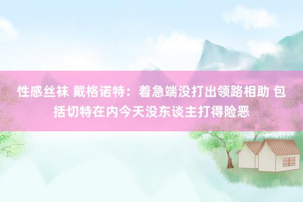 性感丝袜 戴格诺特：着急端没打出领路相助 包括切特在内今天没东谈主打得险恶