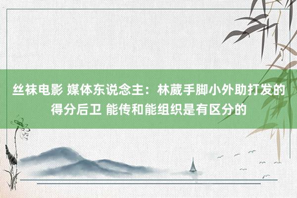 丝袜电影 媒体东说念主：林葳手脚小外助打发的得分后卫 能传和能组织是有区分的