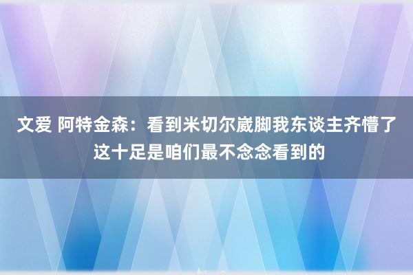 文爱 阿特金森：看到米切尔崴脚我东谈主齐懵了 这十足是咱们最不念念看到的
