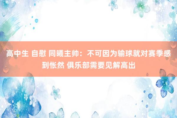 高中生 自慰 同曦主帅：不可因为输球就对赛季感到怅然 俱乐部需要见解高出