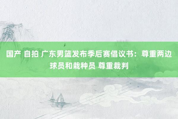 国产 自拍 广东男篮发布季后赛倡议书：尊重两边球员和栽种员 尊重裁判
