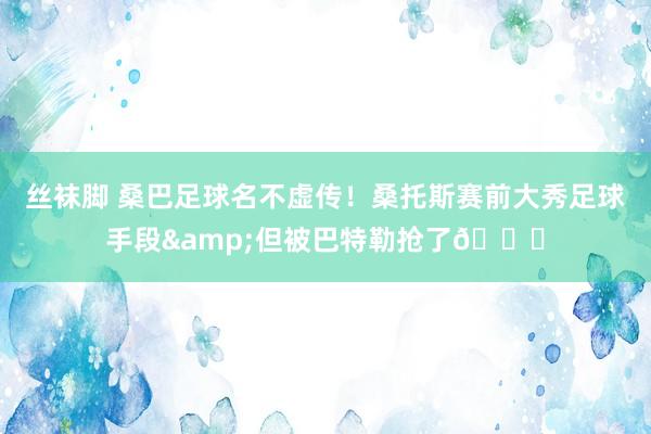 丝袜脚 桑巴足球名不虚传！桑托斯赛前大秀足球手段&但被巴特勒抢了😂