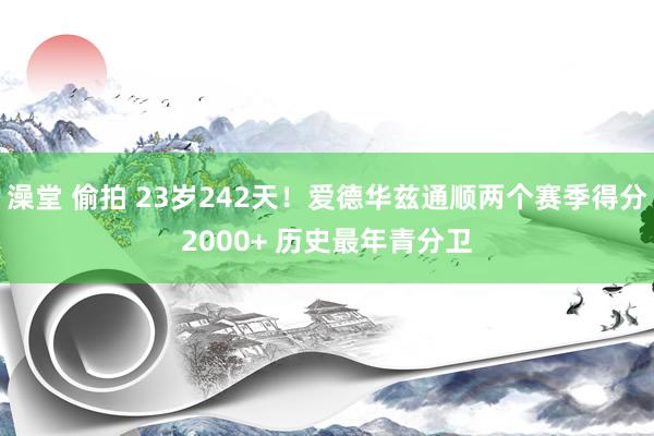 澡堂 偷拍 23岁242天！爱德华兹通顺两个赛季得分2000+ 历史最年青分卫