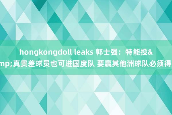 hongkongdoll leaks 郭士强：特能投&真贵差球员也可进国度队 要赢其他洲球队必须得分