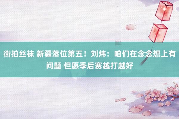 街拍丝袜 新疆落位第五！刘炜：咱们在念念想上有问题 但愿季后赛越打越好