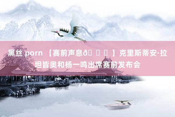 黑丝 porn 【赛前声息🎙】克里斯蒂安·拉坦皆奥和杨一鸣出席赛前发布会