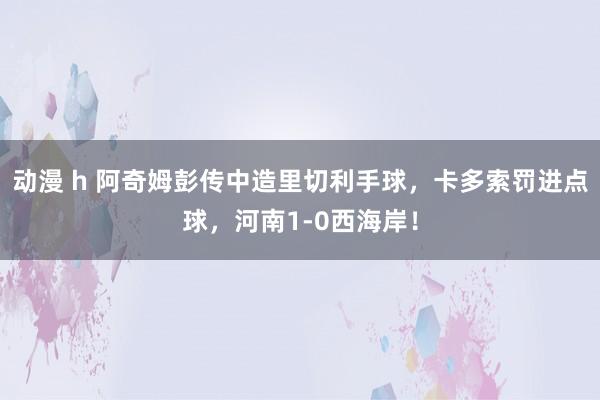 动漫 h 阿奇姆彭传中造里切利手球，卡多索罚进点球，河南1-0西海岸！